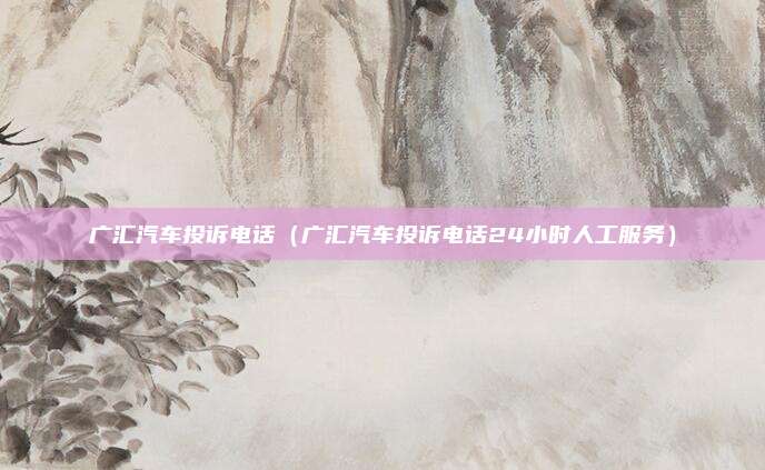 广汇汽车投诉电话（广汇汽车投诉电话24小时人工服务）