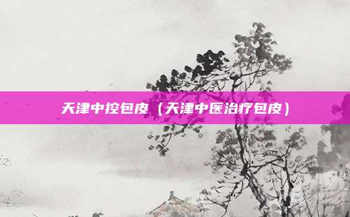 天津中控包皮（天津中医治疗包皮）