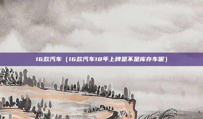 16款汽车（16款汽车18年上牌是不是库存车呢）