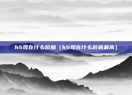 h5现在什么价格（h5现在什么价格最高）