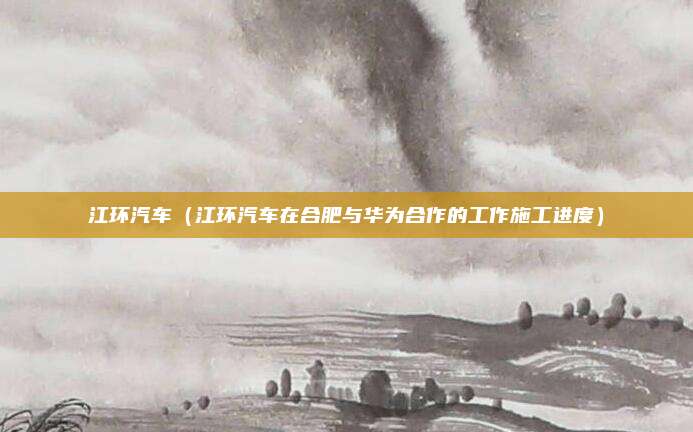 江环汽车(江环汽车在合肥与华为合作的工作施工进度)