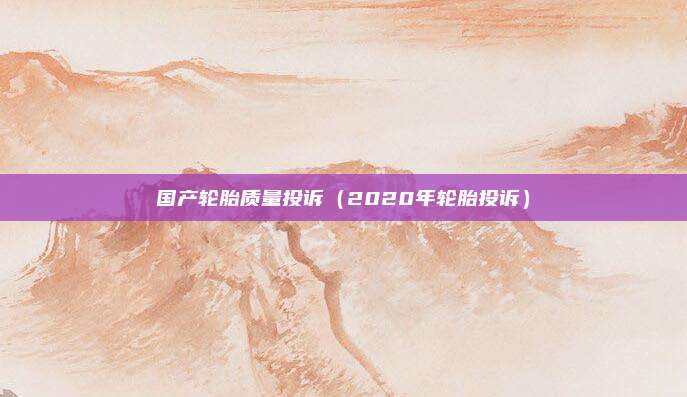 国产轮胎质量投诉（2020年轮胎投诉）
