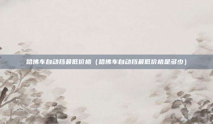 哈佛车自动挡最低价格（哈佛车自动挡最低价格是多少）