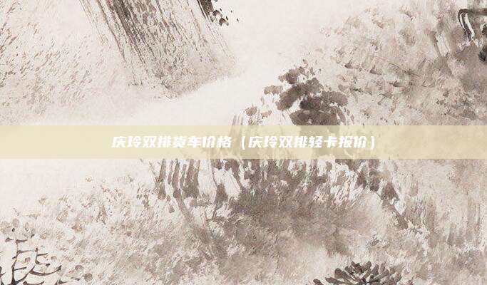 庆玲双排货车价格（庆玲双排轻卡报价）