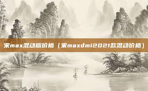 宋max混动版价格（宋maxdmi2021款混动价格）