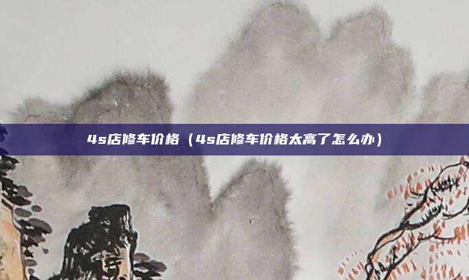 4s店修车价格（4s店修车价格太高了怎么办）