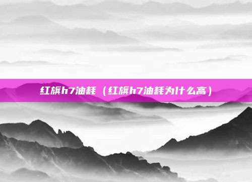 红旗h7油耗（红旗h7油耗为什么高）