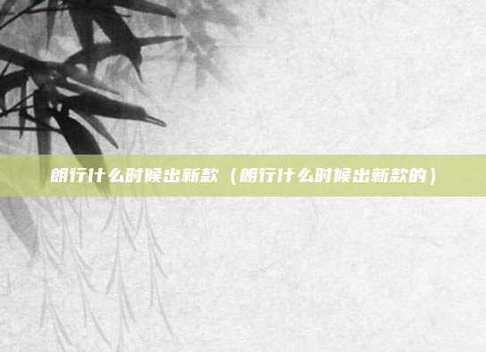 朗行什么时候出新款（朗行什么时候出新款的）
