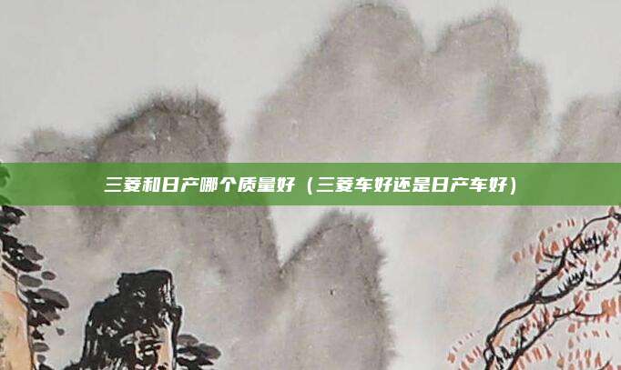 三菱和日产哪个质量好(三菱车好还是日产车好)