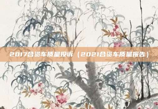 2017合资车质量投诉（2021合资车质量报告）