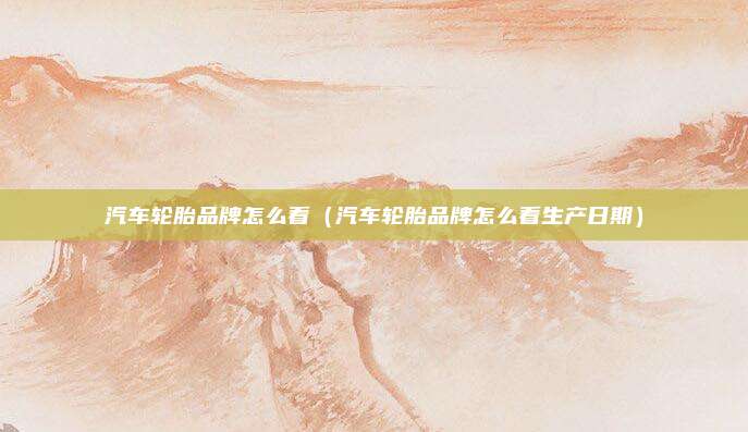 汽车轮胎品牌怎么看（汽车轮胎品牌怎么看生产日期）
