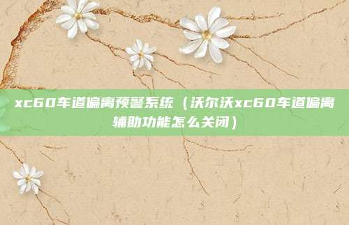 xc60车道偏离预警系统（沃尔沃xc60车道偏离辅助功能怎么关闭）