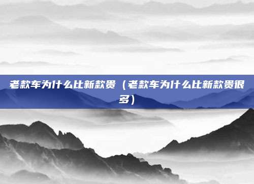 老款车为什么比新款贵(老款车为什么比新款贵很多)
