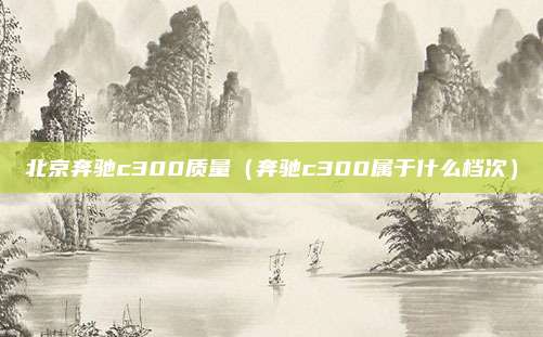 北京奔驰c300质量（奔驰c300属于什么档次）