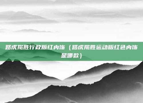 路虎揽胜行政版红内饰（路虎揽胜运动版红色内饰是哪款）