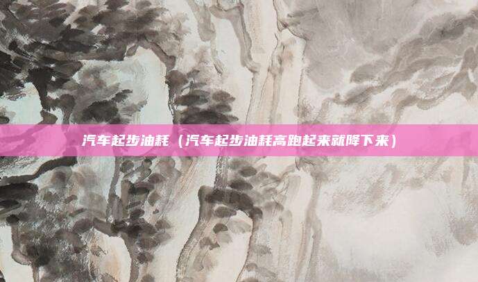汽车起步油耗（汽车起步油耗高跑起来就降下来）
