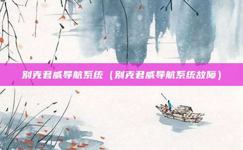 别克君威导航系统(别克君威导航系统故障)