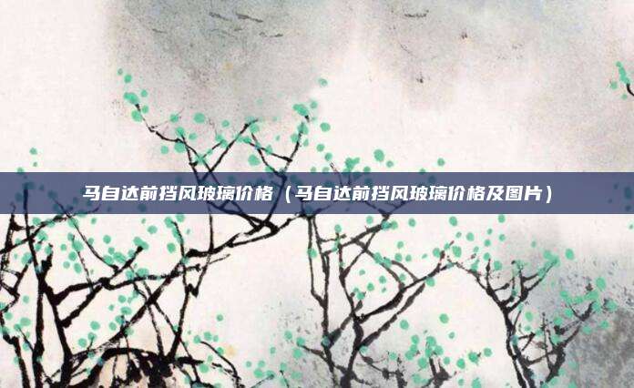 马自达前挡风玻璃价格（马自达前挡风玻璃价格及图片）