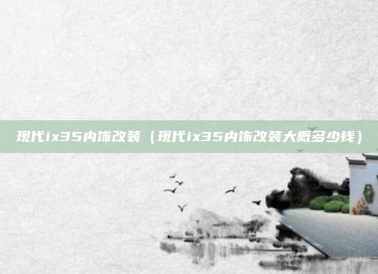 现代ix35内饰改装（现代ix35内饰改装大概多少钱）