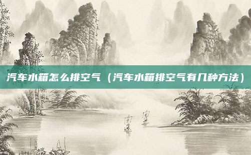 汽车水箱怎么排空气（汽车水箱排空气有几种方法）