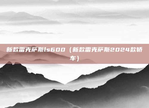 新款雷克萨斯ls600(新款雷克萨斯2024款轿车)