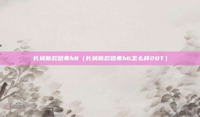 长城新款哈弗h8（长城新款哈弗h6怎么样20T）