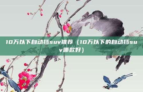10万以下自动挡suv推荐(10万以下的自动挡suv哪款好)