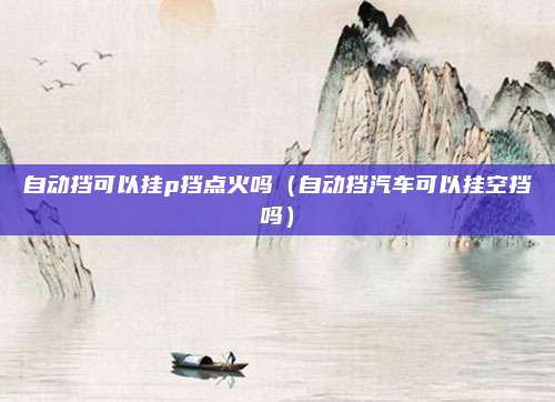 自动挡可以挂p挡点火吗(自动挡汽车可以挂空挡吗)