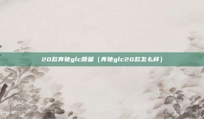 20款奔驰glc质量(奔驰glc20款怎么样)