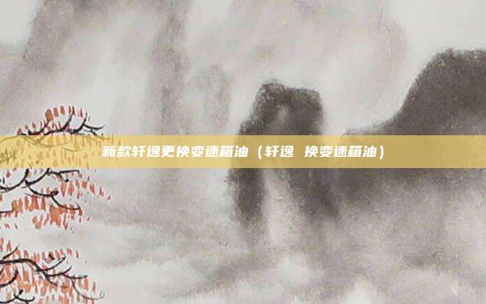 新款轩逸更换变速箱油(轩逸 换变速箱油)