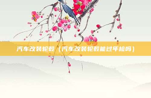 汽车改装轮毂(汽车改装轮毂能过年检吗)