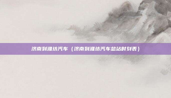 济南到潍坊汽车(济南到潍坊汽车总站时刻表)