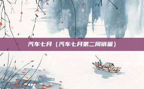 汽车七月(汽车七月第二周销量)