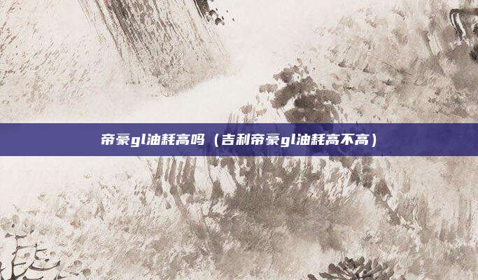 帝豪gl油耗高吗(吉利帝豪gl油耗高不高)