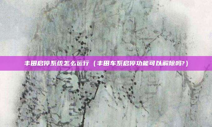 丰田启停系统怎么运行(丰田车系启停功能可以解除吗?)