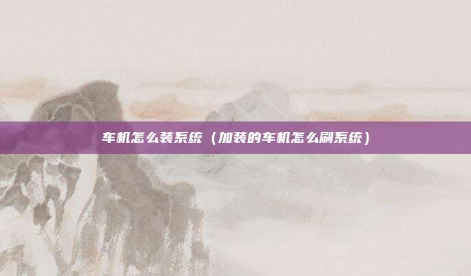 车机怎么装系统（加装的车机怎么刷系统）