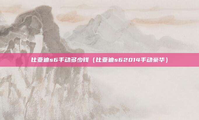 比亚迪s6手动多少钱（比亚迪s62014手动豪华）
