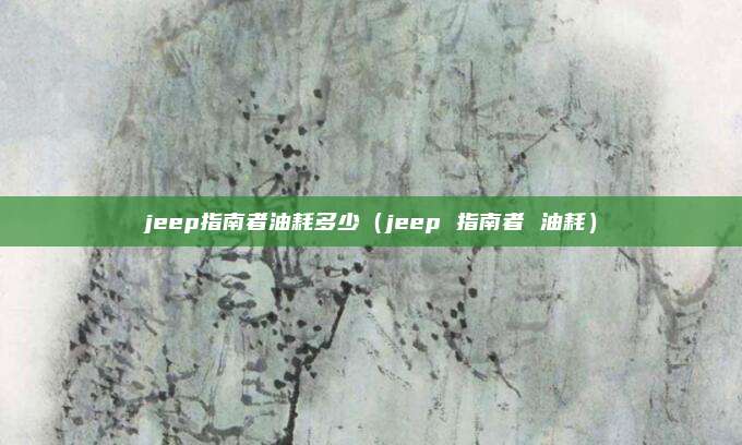 jeep指南者油耗多少(jeep 指南者 油耗)