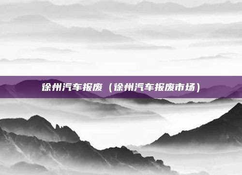 徐州汽车报废（徐州汽车报废市场）