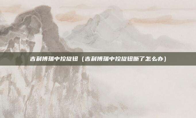 吉利博瑞中控旋钮（吉利博瑞中控旋钮断了怎么办）