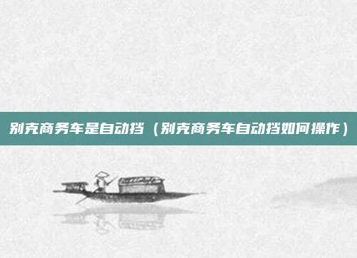 别克商务车是自动挡（别克商务车自动挡如何操作）