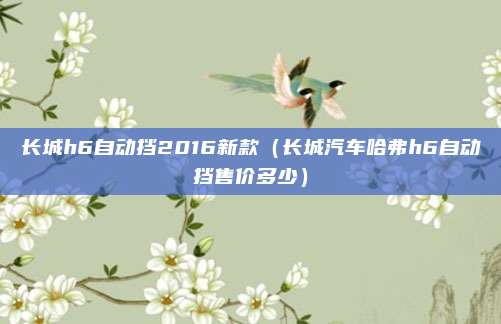 长城h6自动挡2016新款(长城汽车哈弗h6自动挡售价多少)