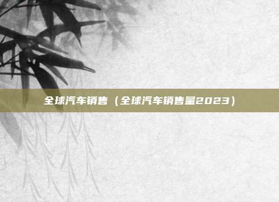 全球汽车销售（全球汽车销售量2023）