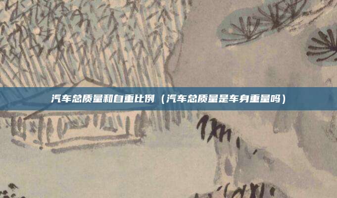 汽车总质量和自重比例（汽车总质量是车身重量吗）