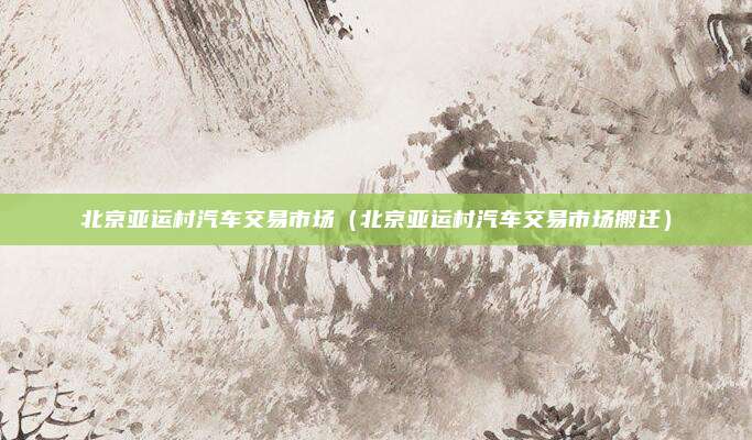 北京亚运村汽车交易市场（北京亚运村汽车交易市场搬迁）