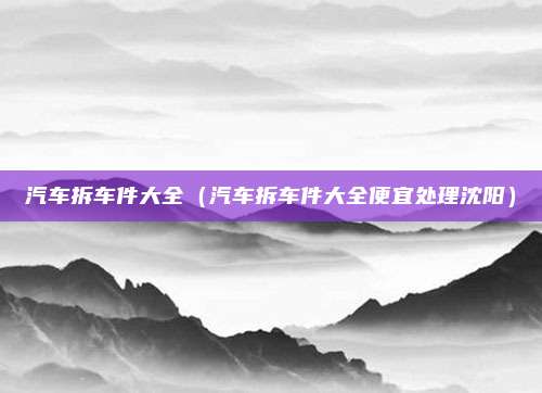 汽车拆车件大全（汽车拆车件大全便宜处理沈阳）