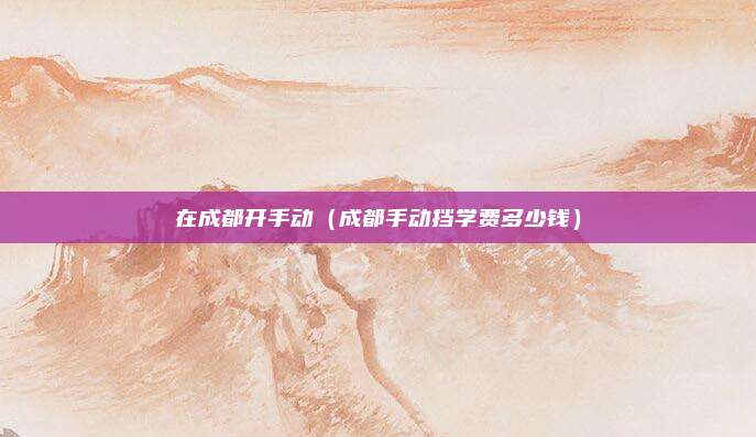 在成都开手动（成都手动挡学费多少钱）