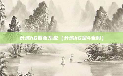 长城h6四驱系统（长城h6是4驱吗）