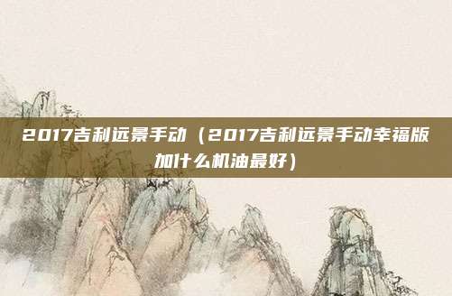 2017吉利远景手动（2017吉利远景手动幸福版加什么机油最好）
