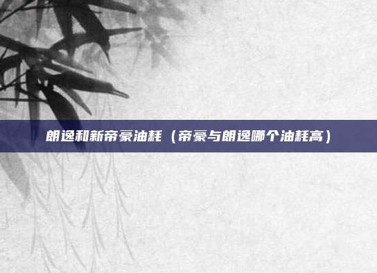 朗逸和新帝豪油耗（帝豪与朗逸哪个油耗高）